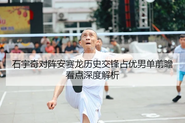 石宇奇对阵安赛龙历史交锋占优男单前瞻看点深度解析