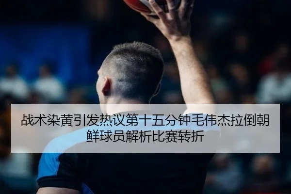 战术染黄引发热议第十五分钟毛伟杰拉倒朝鲜球员解析比赛转折